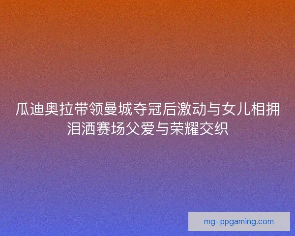 瓜迪奥拉带领曼城夺冠后激动与女儿相拥泪洒赛场父爱与荣耀交织 瓜迪奥拉带领曼城夺冠后激动与女儿相拥泪洒赛场父爱与荣耀交织