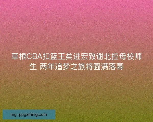 草根CBA扣篮王矣进宏致谢北控母校师生 两年追梦之旅将圆满落幕
