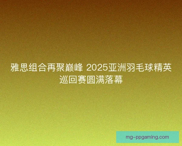 雅思组合再聚巅峰 2025亚洲羽毛球精英巡回赛圆满落幕