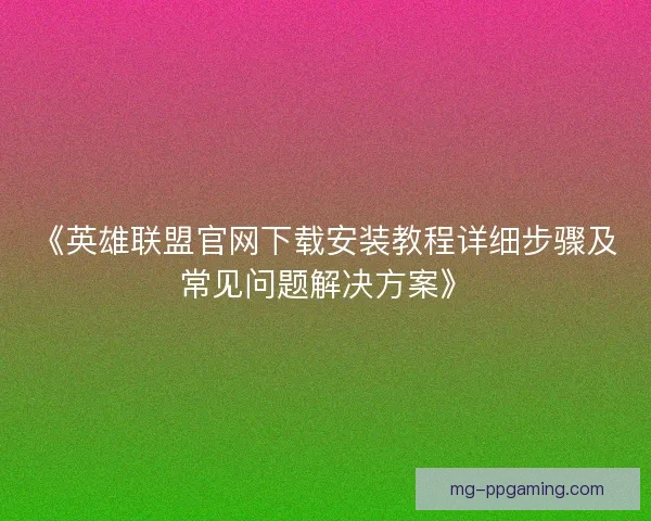 《英雄联盟官网下载安装教程详细步骤及常见问题解决方案》