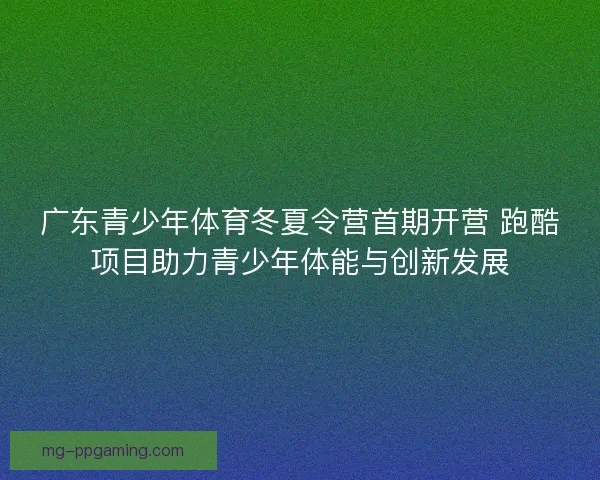 广东青少年体育冬夏令营首期开营 跑酷项目助力青少年体能与创新发展