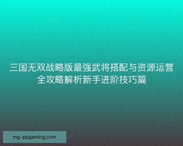 三国无双战略版最强武将搭配与资源运营全攻略解析新手进阶技巧篇 三国无双战略版最强武将搭配与资源运营全攻略解析新手进阶技巧篇