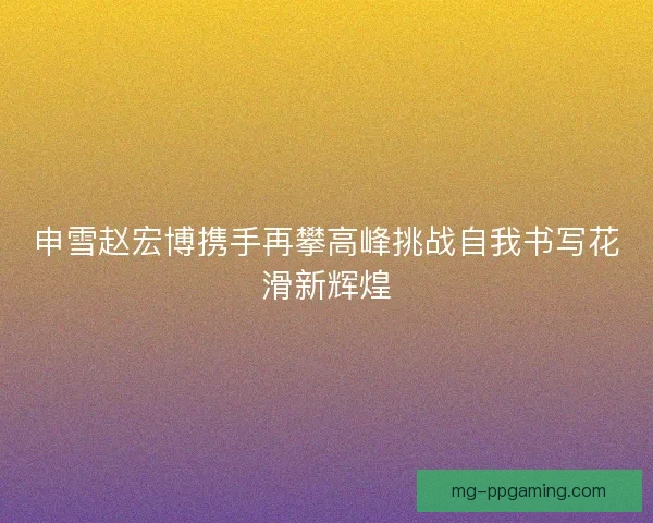 申雪赵宏博携手再攀高峰挑战自我书写花滑新辉煌