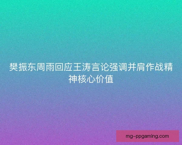 樊振东周雨回应王涛言论强调并肩作战精神核心价值