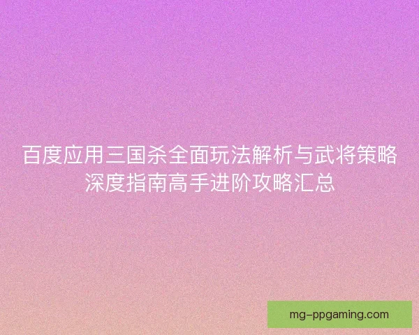 百度应用三国杀全面玩法解析与武将策略深度指南高手进阶攻略汇总