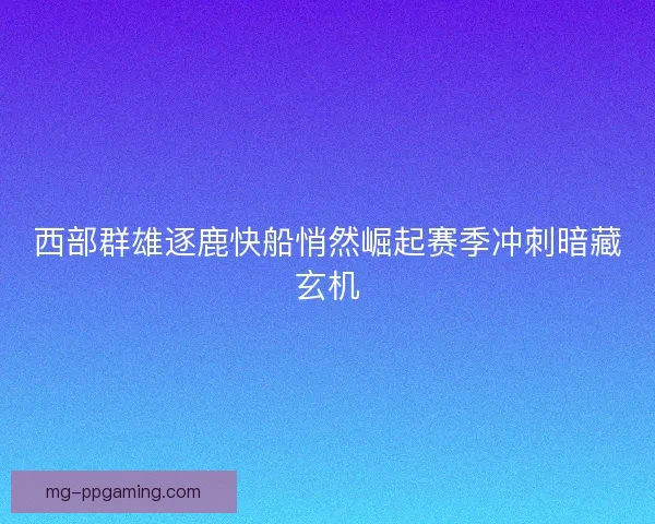 西部群雄逐鹿快船悄然崛起赛季冲刺暗藏玄机