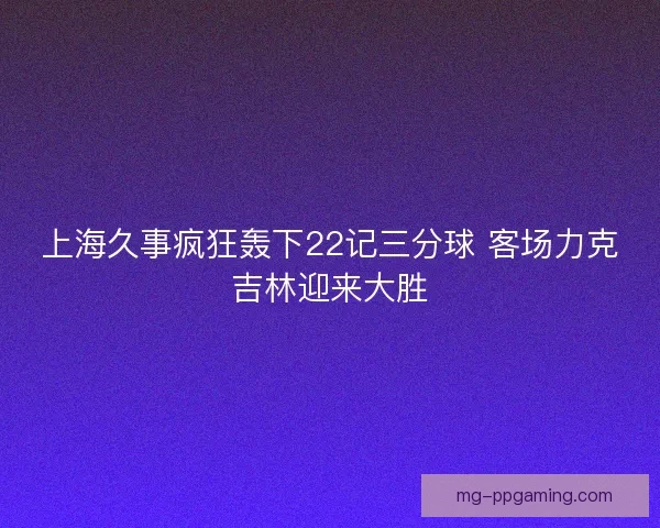 上海久事疯狂轰下22记三分球 客场力克吉林迎来大胜 上海久事疯狂轰下22记三分球 客场力克吉林迎来大胜