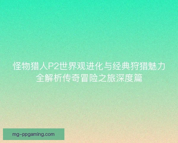 怪物猎人P2世界观进化与经典狩猎魅力全解析传奇冒险之旅深度篇