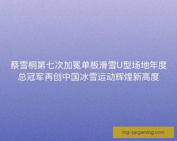 蔡雪桐第七次加冕单板滑雪U型场地年度总冠军再创中国冰雪运动辉煌新高度