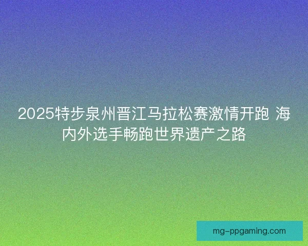 2025特步泉州晋江马拉松赛激情开跑 海内外选手畅跑世界遗产之路 2025特步泉州晋江马拉松赛激情开跑 海内外选手畅跑世界遗产之路