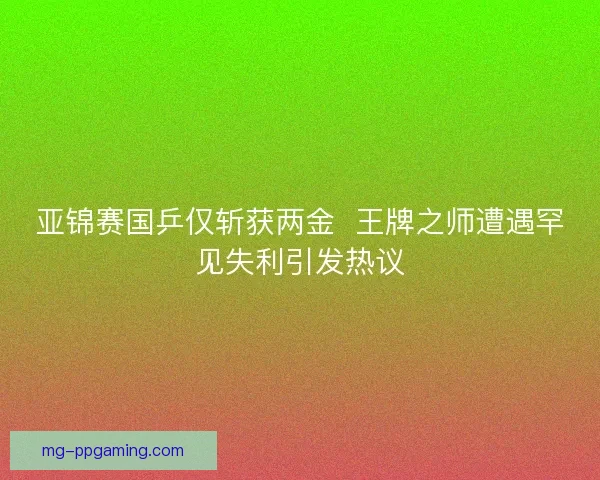亚锦赛国乒仅斩获两金  王牌之师遭遇罕见失利引发热议