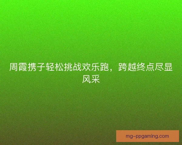 周霞携子轻松挑战欢乐跑，跨越终点尽显风采