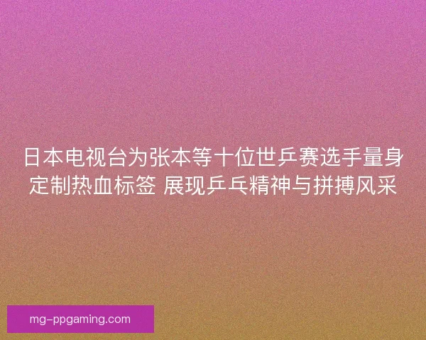 日本电视台为张本等十位世乒赛选手量身定制热血标签 展现乒乓精神与拼搏风采